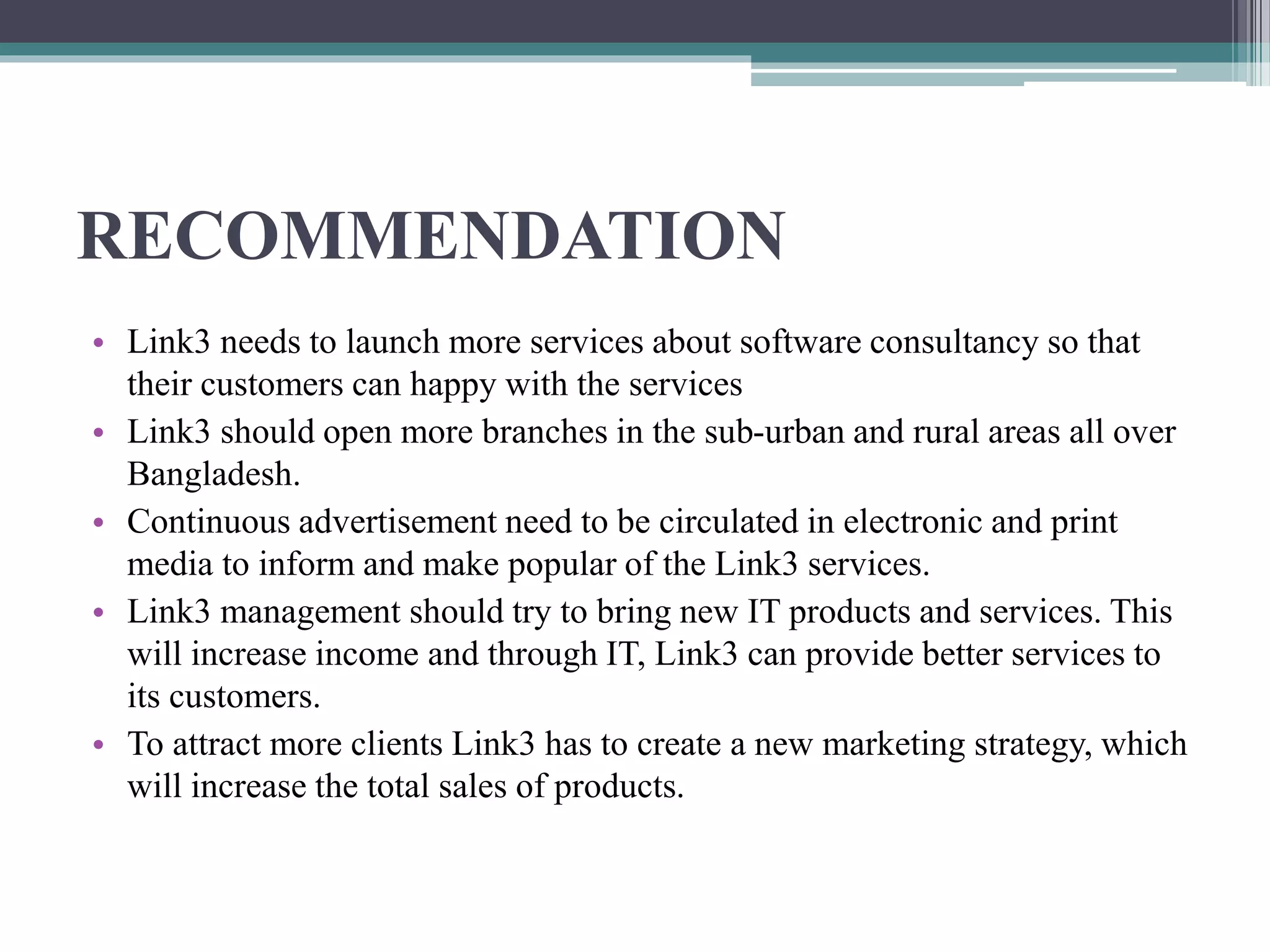RECOMMENDATION
• Link3 needs to launch more services about software consultancy so that
their customers can happy with the services
• Link3 should open more branches in the sub-urban and rural areas all over
Bangladesh.
• Continuous advertisement need to be circulated in electronic and print
media to inform and make popular of the Link3 services.
• Link3 management should try to bring new IT products and services. This
will increase income and through IT, Link3 can provide better services to
its customers.
• To attract more clients Link3 has to create a new marketing strategy, which
will increase the total sales of products.
 