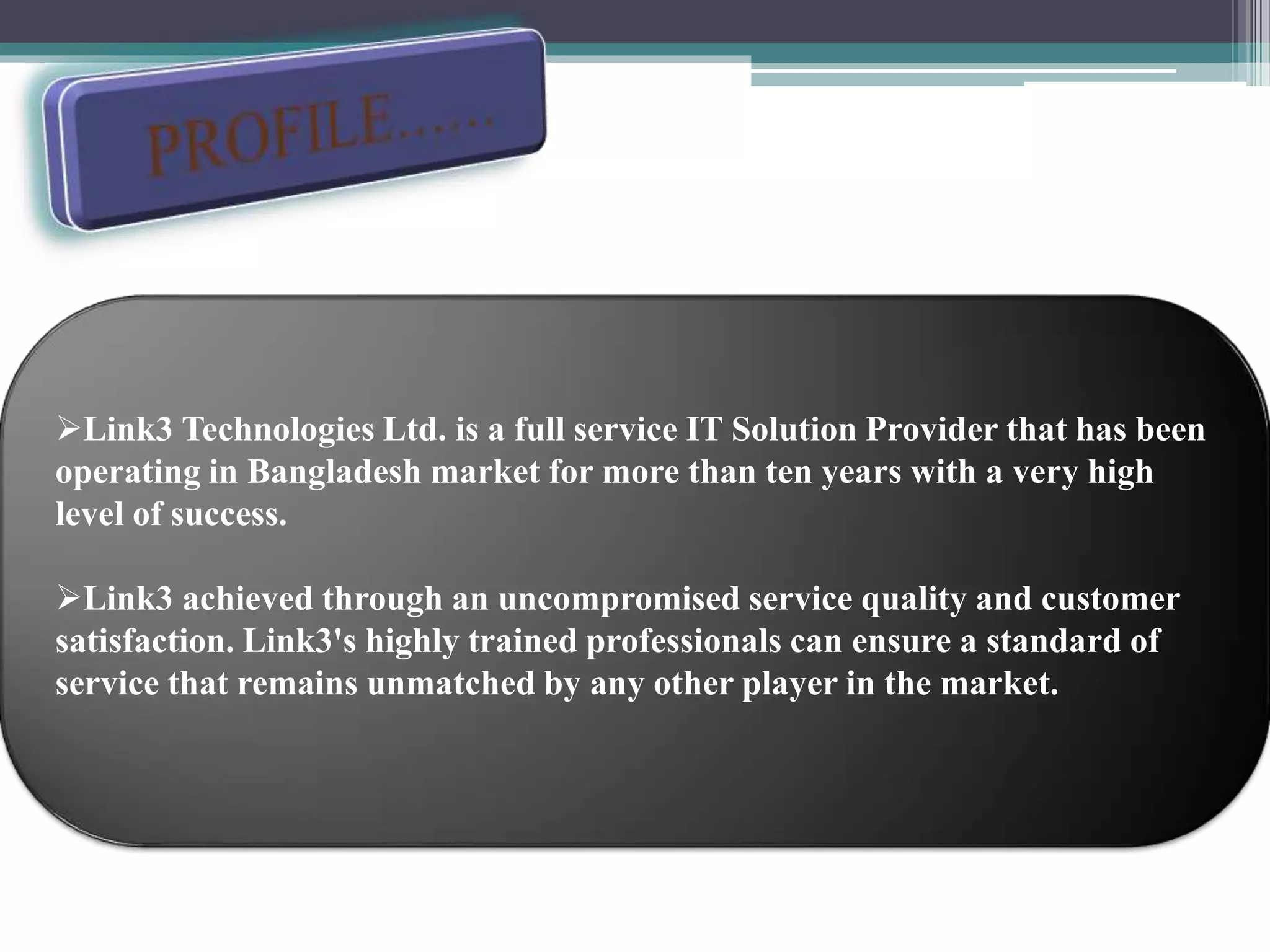 Link3 Technologies Ltd. is a full service IT Solution Provider that has been
operating in Bangladesh market for more than ten years with a very high
level of success.
Link3 achieved through an uncompromised service quality and customer
satisfaction. Link3's highly trained professionals can ensure a standard of
service that remains unmatched by any other player in the market.
 