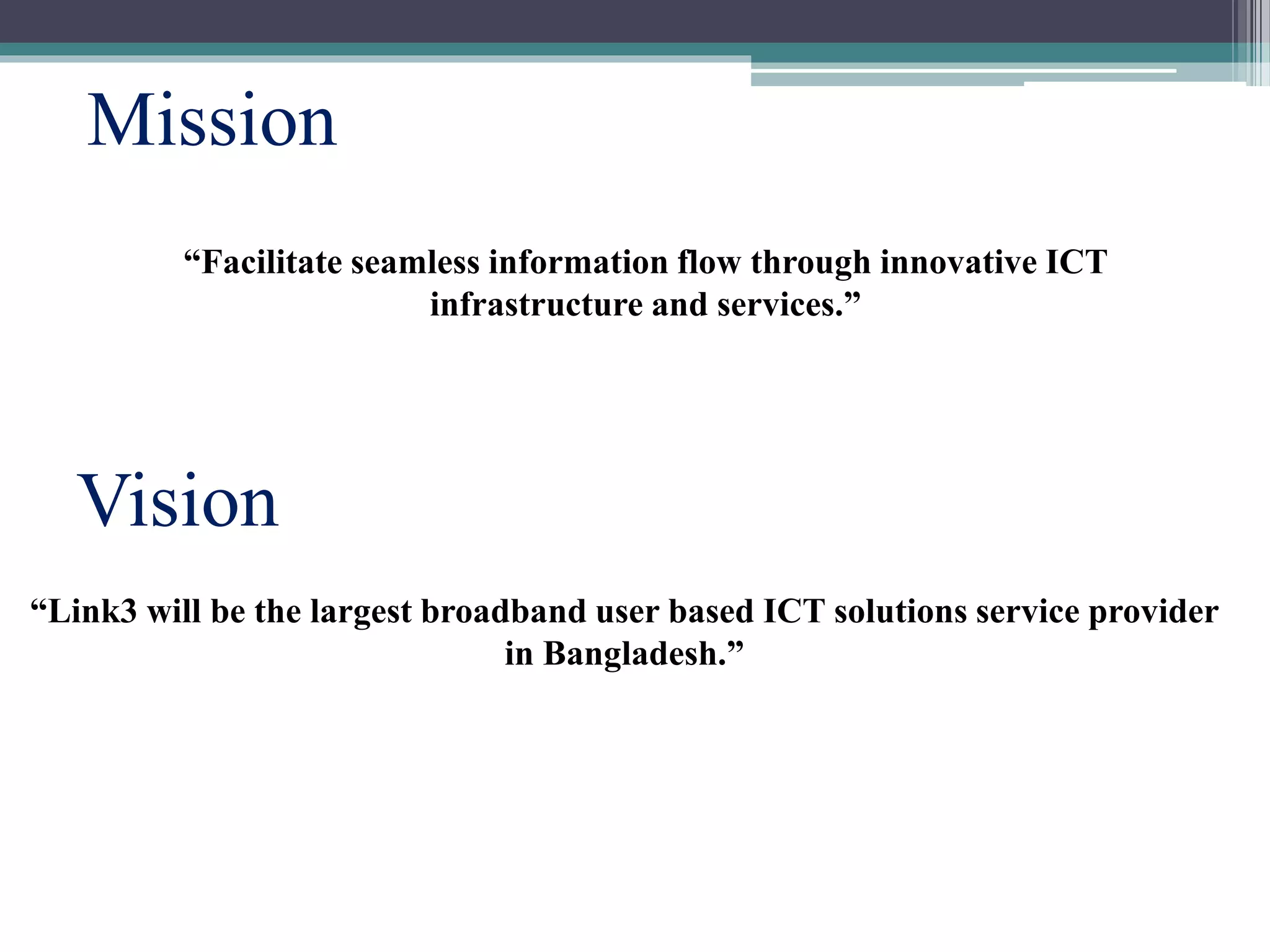 Vision
Mission
“Link3 will be the largest broadband user based ICT solutions service provider
in Bangladesh.”
“Facilitate seamless information flow through innovative ICT
infrastructure and services.”
 