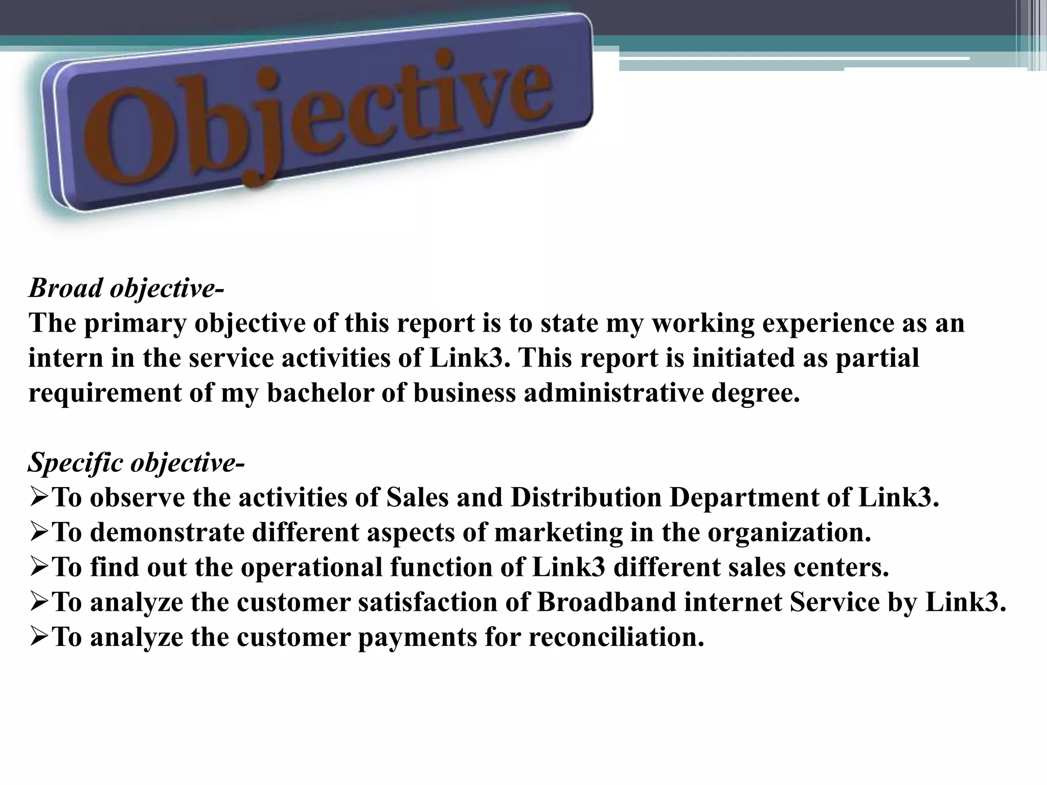 Broad objective-
The primary objective of this report is to state my working experience as an
intern in the service activities of Link3. This report is initiated as partial
requirement of my bachelor of business administrative degree.
Specific objective-
To observe the activities of Sales and Distribution Department of Link3.
To demonstrate different aspects of marketing in the organization.
To find out the operational function of Link3 different sales centers.
To analyze the customer satisfaction of Broadband internet Service by Link3.
To analyze the customer payments for reconciliation.
 