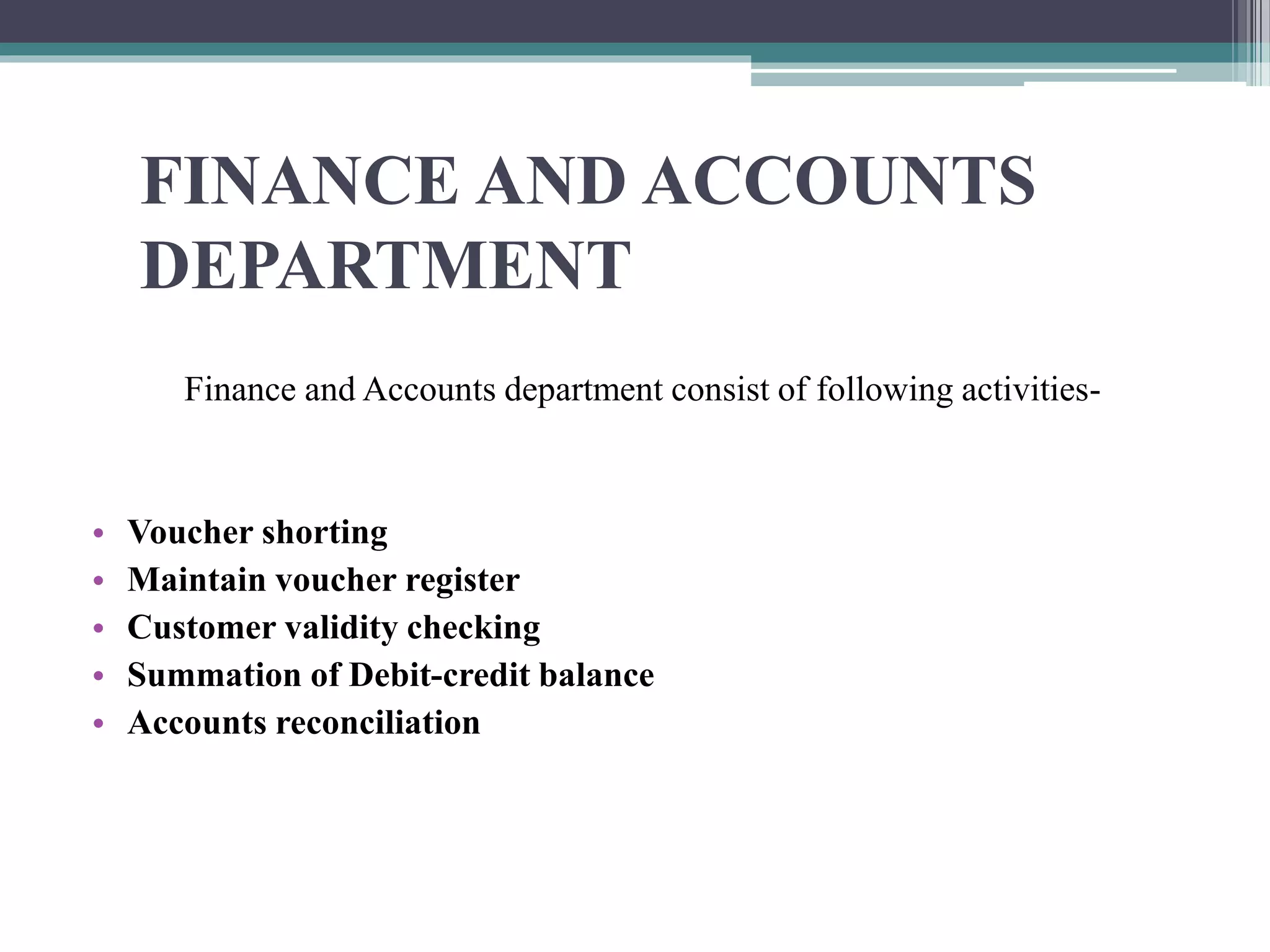 FINANCE AND ACCOUNTS
DEPARTMENT
Finance and Accounts department consist of following activities-
• Voucher shorting
• Maintain voucher register
• Customer validity checking
• Summation of Debit-credit balance
• Accounts reconciliation
 