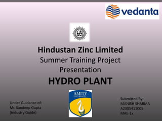 Hindustan Zinc Limited 
Summer Training Project 
Presentation 
HYDRO PLANT 
Under Guidance of: 
Mr. Sandeep Gupta 
(Industry Guide) 
Submitted By: 
MANISH SHARMA 
A2305411005 
MAE-1x 
 