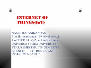 NAME: R.MANIKANDAN
E-mail: rmanikandan1994@yahoo.co.in
TWITTER ID: #@Manikandan Ramar
UNIVERSITY: SRM UNIVERSITY
YEAR/SEMESTER: 6TH SEMESTER
BRANCH: ELECTRONICS AND
INSTRUMENTATION
INTERNET OF
THINGS(IoT)
 