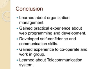 Conclusion
 Learned about organization
management.
 Gained practical experience about
web programming and development.
 Developed self-confidence and
communication skills.
 Gained experience to co-operate and
work in group.
 Learned about Telecommunication
system.
 