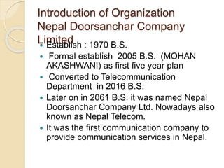 Introduction of Organization
Nepal Doorsanchar Company
Limited Establish : 1970 B.S.
 Formal establish 2005 B.S. (MOHAN
AKASHWANI) as first five year plan
 Converted to Telecommunication
Department in 2016 B.S.
 Later on in 2061 B.S. it was named Nepal
Doorsanchar Company Ltd. Nowadays also
known as Nepal Telecom.
 It was the first communication company to
provide communication services in Nepal.
 