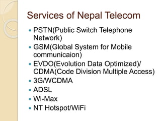 Services of Nepal Telecom
 PSTN(Public Switch Telephone
Network)
 GSM(Global System for Mobile
communicaion)
 EVDO(Evolution Data Optimized)/
CDMA(Code Division Multiple Access)
 3G/WCDMA
 ADSL
 Wi-Max
 NT Hotspot/WiFi
 