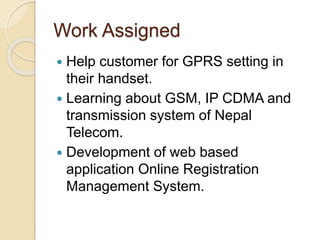 Work Assigned
 Help customer for GPRS setting in
their handset.
 Learning about GSM, IP CDMA and
transmission system of Nepal
Telecom.
 Development of web based
application Online Registration
Management System.
 