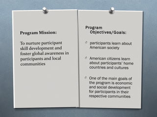 Program Mission:
To nurture participant
skill development and
foster global awareness in
participants and local
communities
Program
Objectives/Goals:
O participants learn about
American society
O American citizens learn
about participants’ home
countries and cultures
O One of the main goals of
the program is economic
and social development
for participants in their
respective communities
 
