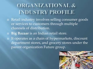  Retail industry involves selling consumer goods
or services to customers through multiple
channels of distribution.
Big Bazaar is an Indian retail store.
It operates as a chain of hypermarkets, discount
department stores, and grocery stores under the
parent organization Future group.