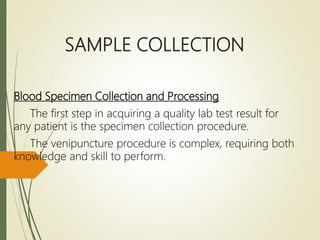 SAMPLE COLLECTION
Blood Specimen Collection and Processing
The first step in acquiring a quality lab test result for
any patient is the specimen collection procedure.
The venipuncture procedure is complex, requiring both
knowledge and skill to perform.
 
