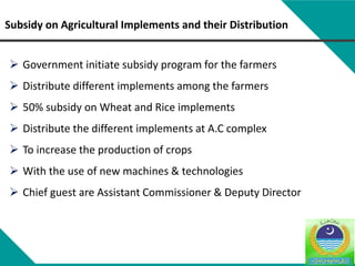 Subsidy on Agricultural Implements and their Distribution
 Government initiate subsidy program for the farmers
 Distribute different implements among the farmers
 50% subsidy on Wheat and Rice implements
 Distribute the different implements at A.C complex
 To increase the production of crops
 With the use of new machines & technologies
 Chief guest are Assistant Commissioner & Deputy Director
 