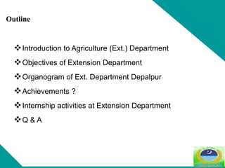 Introduction to Agriculture (Ext.) Department
Objectives of Extension Department
Organogram of Ext. Department Depalpur
Achievements ?
Internship activities at Extension Department
Q & A
Outline
 