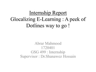 Internship Report
Glocalizing E-Learning : A peek of
Dotlines way to go !
Abrar Mahmood
1720401
GSG 499 : Internship
Supervisor : Dr.Shanawez Hossain
 