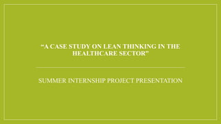 “A CASE STUDY ON LEAN THINKING IN THE
HEALTHCARE SECTOR”
SUMMER INTERNSHIP PROJECT PRESENTATION
 