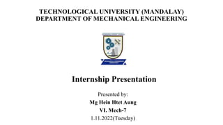 TECHNOLOGICAL UNIVERSITY (MANDALAY)
DEPARTMENT OF MECHANICAL ENGINEERING
Internship Presentation
Presented by:
Mg Hein Htet Aung
VI. Mech-7
1.11.2022(Tuesday)
 