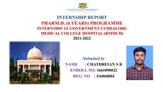 INTERNSHIP REPORT
PHARM.D. (6 YEARS) PROGRAMME
INTERNSHIP AT GOVERNMENT CUDDALORE
MEDICAL COLLEGE HOSPITAL (RMMCH)
2021-2022
Submitted by
NAME : CHATHREIAN S R
ENROLL NO: 1661090022
REG. NO : I16060004
 