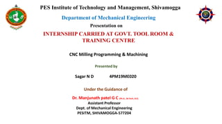 PES Institute of Technology and Management, Shivamogga
Department of Mechanical Engineering
Presentation on
INTERNSHIP CARRIED AT GOVT. TOOL ROOM &
TRAINING CENTRE
Presented by
Sagar N D 4PM19ME020
Under the Guidance of
Dr. Manjunath patel G C (Ph.D., M.Tech, B.E)
Assistant Professor
Dept. of Mechanical Engineering
PESITM, SHIVAMOGGA-577204
CNC Milling Programming & Machining
 
