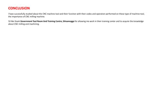 CONCLUSION
I have successfully studied about the CNC machine tool and their function with their codes and operation performed on these type of machine tool,
the importance of CNC milling machine.
I’d like thank Government Tool Room And Training Centre, Shivamogga for allowing me work in their training center and to acquire the knowledge
about CNC milling and machining.
 
