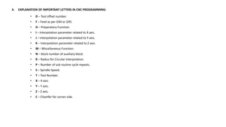 4. EXPLANATION OF IMPORTANT LETTERS IN CNC PROGRAMMING:
• D – Tool offset number.
• F – Feed as per G94 or G95.
• G – Preparatory Function.
• I – Interpolation parameter related to X axis.
• J – Interpolation parameter related to Y axis.
• K – Interpolation parameter related to Z axis.
• M – Miscellaneous Function.
• N – block number of auxiliary block.
• R – Radius for Circular Interpolation.
• P – Number of sub routine cycle repeats.
• S – Spindle Speed.
• T – Tool Number.
• X – X axis.
• Y – Y axis.
• Z – Z axis.
• C – Chamfer for corner side.
 