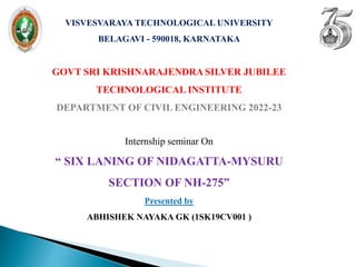 VISVESVARAYA TECHNOLOGICAL UNIVERSITY
BELAGAVI - 590018, KARNATAKA
GOVT SRI KRISHNARAJENDRA SILVER JUBILEE
TECHNOLOGICAL INSTITUTE
DEPARTMENT OF CIVIL ENGINEERING 2022-23
Internship seminar On
“ SIX LANING OF NIDAGATTA-MYSURU
SECTION OF NH-275”
Presented by
ABHISHEK NAYAKA GK (1SK19CV001 )
 