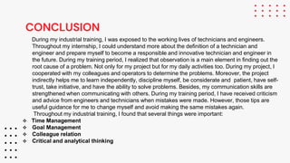 CONCLUSION
During my industrial training, I was exposed to the working lives of technicians and engineers.
Throughout my internship, I could understand more about the definition of a technician and
engineer and prepare myself to become a responsible and innovative technician and engineer in
the future. During my training period, I realized that observation is a main element in finding out the
root cause of a problem. Not only for my project but for my daily activities too. During my project, I
cooperated with my colleagues and operators to determine the problems. Moreover, the project
indirectly helps me to learn independently, discipline myself, be considerate and patient, have self-
trust, take initiative, and have the ability to solve problems. Besides, my communication skills are
strengthened when communicating with others. During my training period, I have received criticism
and advice from engineers and technicians when mistakes were made. However, those tips are
useful guidance for me to change myself and avoid making the same mistakes again.
Throughout my industrial training, I found that several things were important:
 Time Management
 Goal Management
 Colleague relation
 Critical and analytical thinking
 