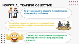 INDUSTRIAL TRAINING OBJECTIVE
To give exposure to students the real situation
in engineering profession
To provide a channel for sharing or exchange of ideas,
knowledge and Technologies between the student and
staffs of industry.
To build and increase creative and positive
thinking when overcoming engineering
problems
 