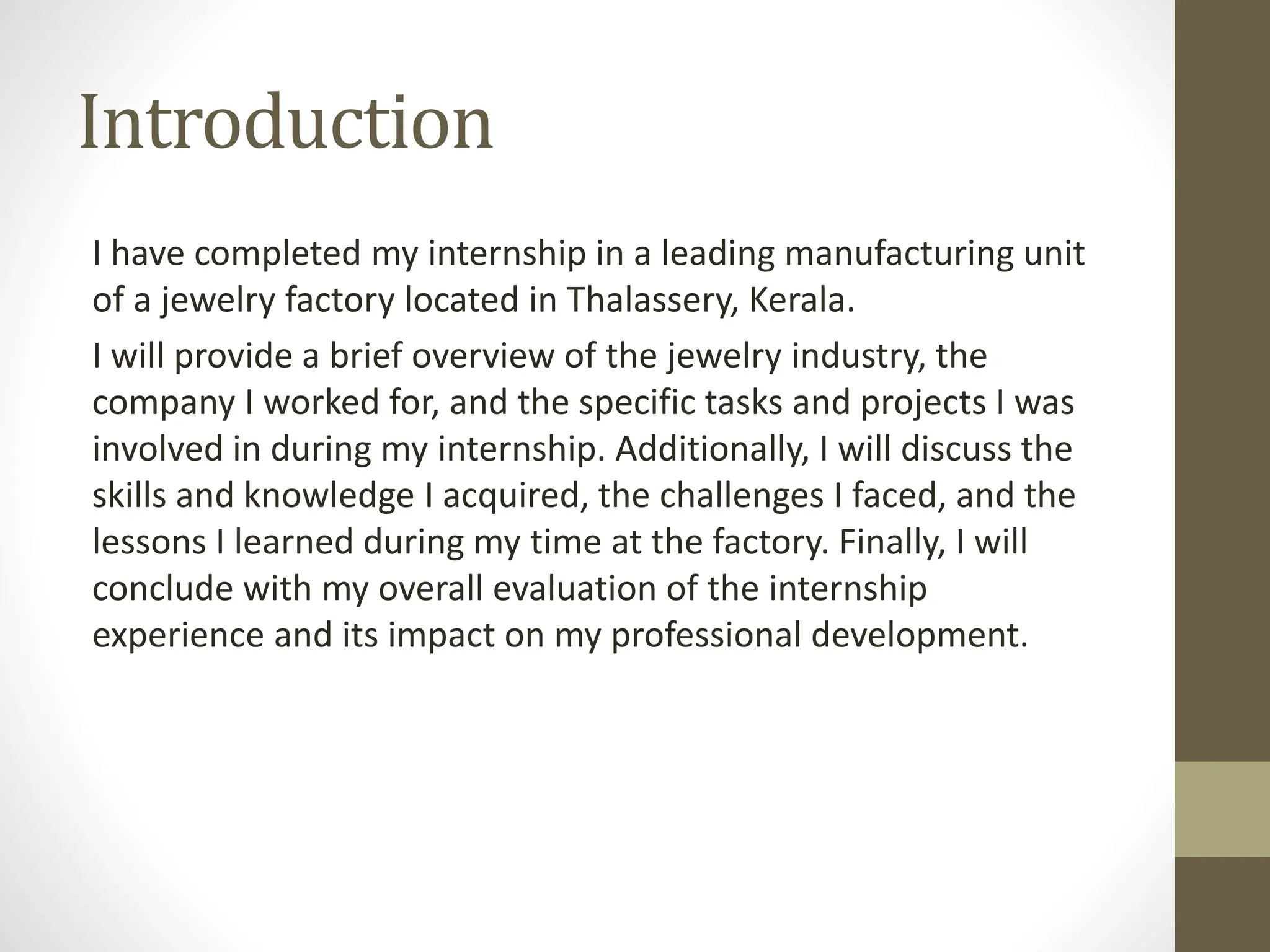 Introduction
I have completed my internship in a leading manufacturing unit
of a jewelry factory located in Thalassery, Kerala.
I will provide a brief overview of the jewelry industry, the
company I worked for, and the specific tasks and projects I was
involved in during my internship. Additionally, I will discuss the
skills and knowledge I acquired, the challenges I faced, and the
lessons I learned during my time at the factory. Finally, I will
conclude with my overall evaluation of the internship
experience and its impact on my professional development.
 