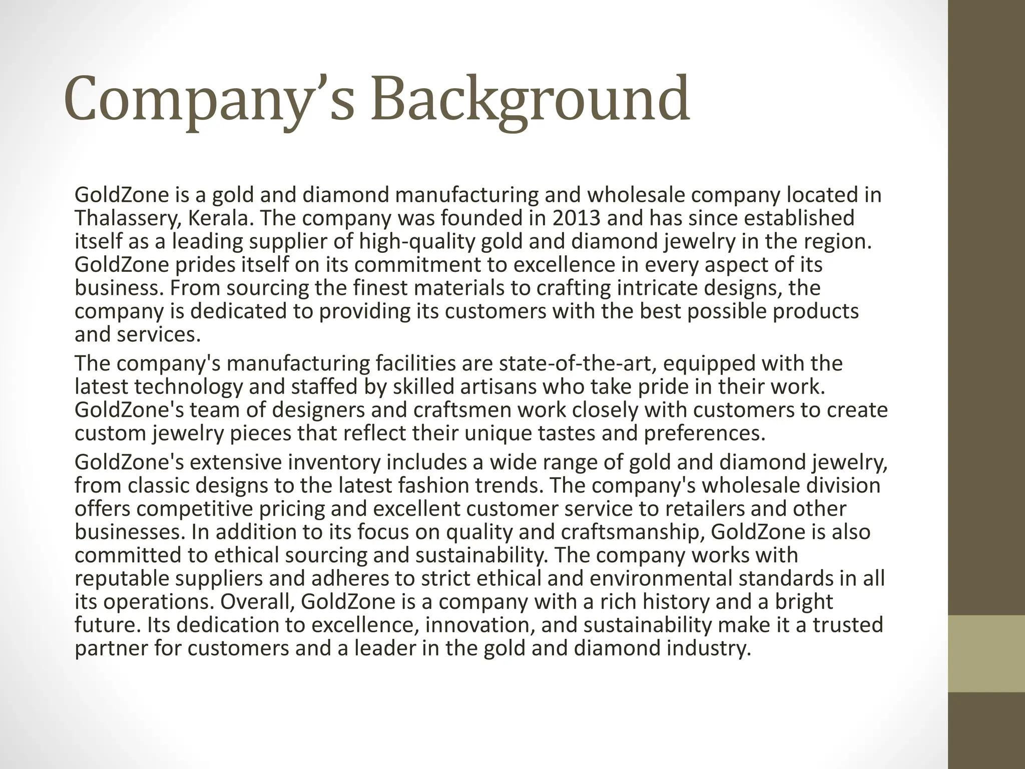 Company’s Background
GoldZone is a gold and diamond manufacturing and wholesale company located in
Thalassery, Kerala. The company was founded in 2013 and has since established
itself as a leading supplier of high-quality gold and diamond jewelry in the region.
GoldZone prides itself on its commitment to excellence in every aspect of its
business. From sourcing the finest materials to crafting intricate designs, the
company is dedicated to providing its customers with the best possible products
and services.
The company's manufacturing facilities are state-of-the-art, equipped with the
latest technology and staffed by skilled artisans who take pride in their work.
GoldZone's team of designers and craftsmen work closely with customers to create
custom jewelry pieces that reflect their unique tastes and preferences.
GoldZone's extensive inventory includes a wide range of gold and diamond jewelry,
from classic designs to the latest fashion trends. The company's wholesale division
offers competitive pricing and excellent customer service to retailers and other
businesses. In addition to its focus on quality and craftsmanship, GoldZone is also
committed to ethical sourcing and sustainability. The company works with
reputable suppliers and adheres to strict ethical and environmental standards in all
its operations. Overall, GoldZone is a company with a rich history and a bright
future. Its dedication to excellence, innovation, and sustainability make it a trusted
partner for customers and a leader in the gold and diamond industry.
 