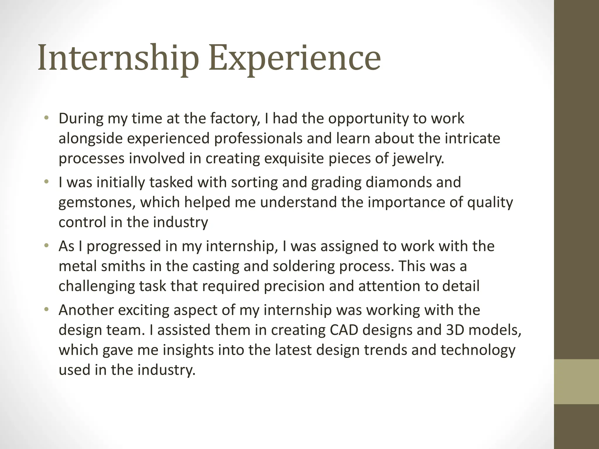 Internship Experience
• During my time at the factory, I had the opportunity to work
alongside experienced professionals and learn about the intricate
processes involved in creating exquisite pieces of jewelry.
• I was initially tasked with sorting and grading diamonds and
gemstones, which helped me understand the importance of quality
control in the industry
• As I progressed in my internship, I was assigned to work with the
metal smiths in the casting and soldering process. This was a
challenging task that required precision and attention to detail
• Another exciting aspect of my internship was working with the
design team. I assisted them in creating CAD designs and 3D models,
which gave me insights into the latest design trends and technology
used in the industry.
 