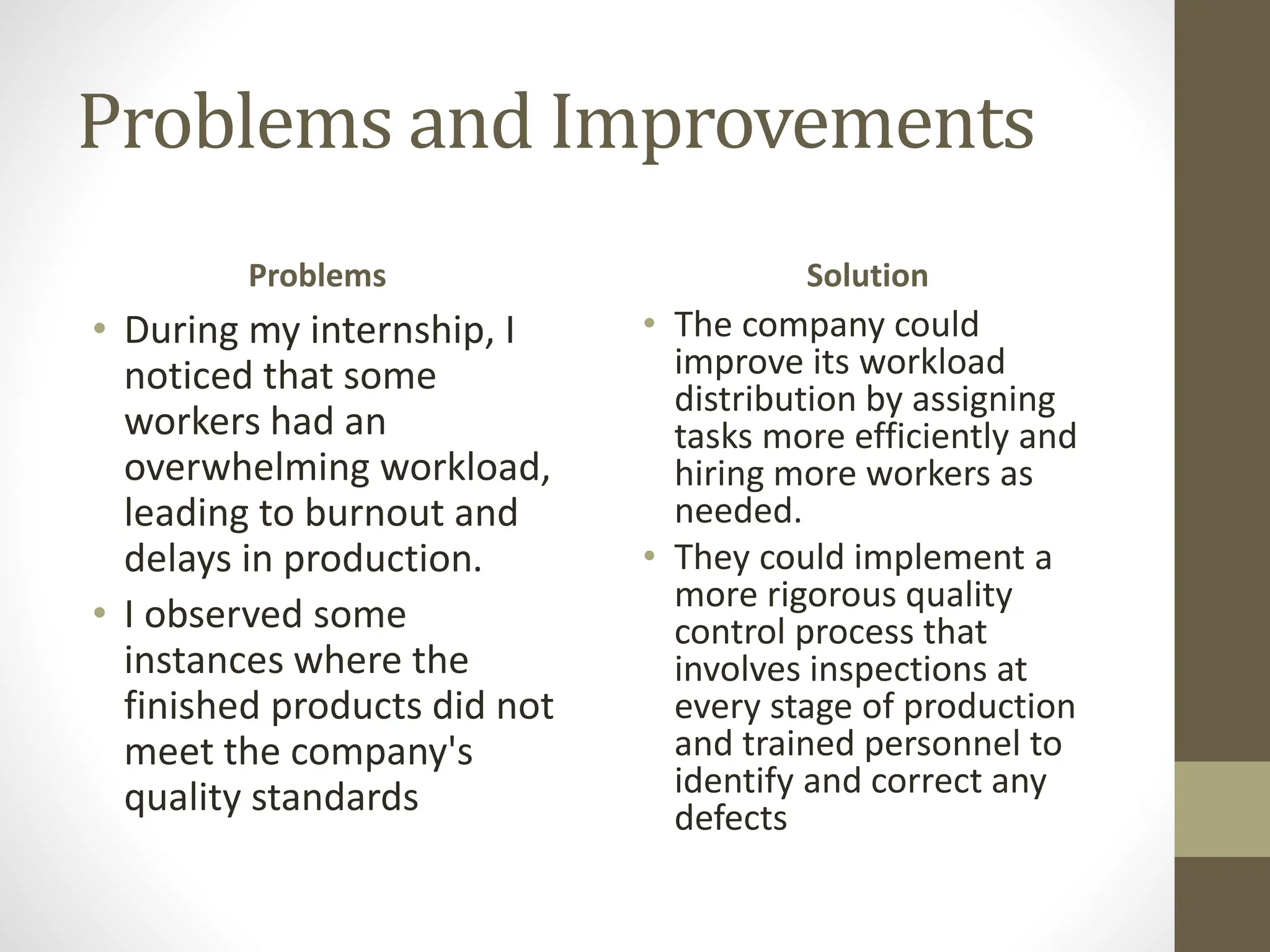 Problems and Improvements
Problems
• During my internship, I
noticed that some
workers had an
overwhelming workload,
leading to burnout and
delays in production.
• I observed some
instances where the
finished products did not
meet the company's
quality standards
Solution
• The company could
improve its workload
distribution by assigning
tasks more efficiently and
hiring more workers as
needed.
• They could implement a
more rigorous quality
control process that
involves inspections at
every stage of production
and trained personnel to
identify and correct any
defects
 