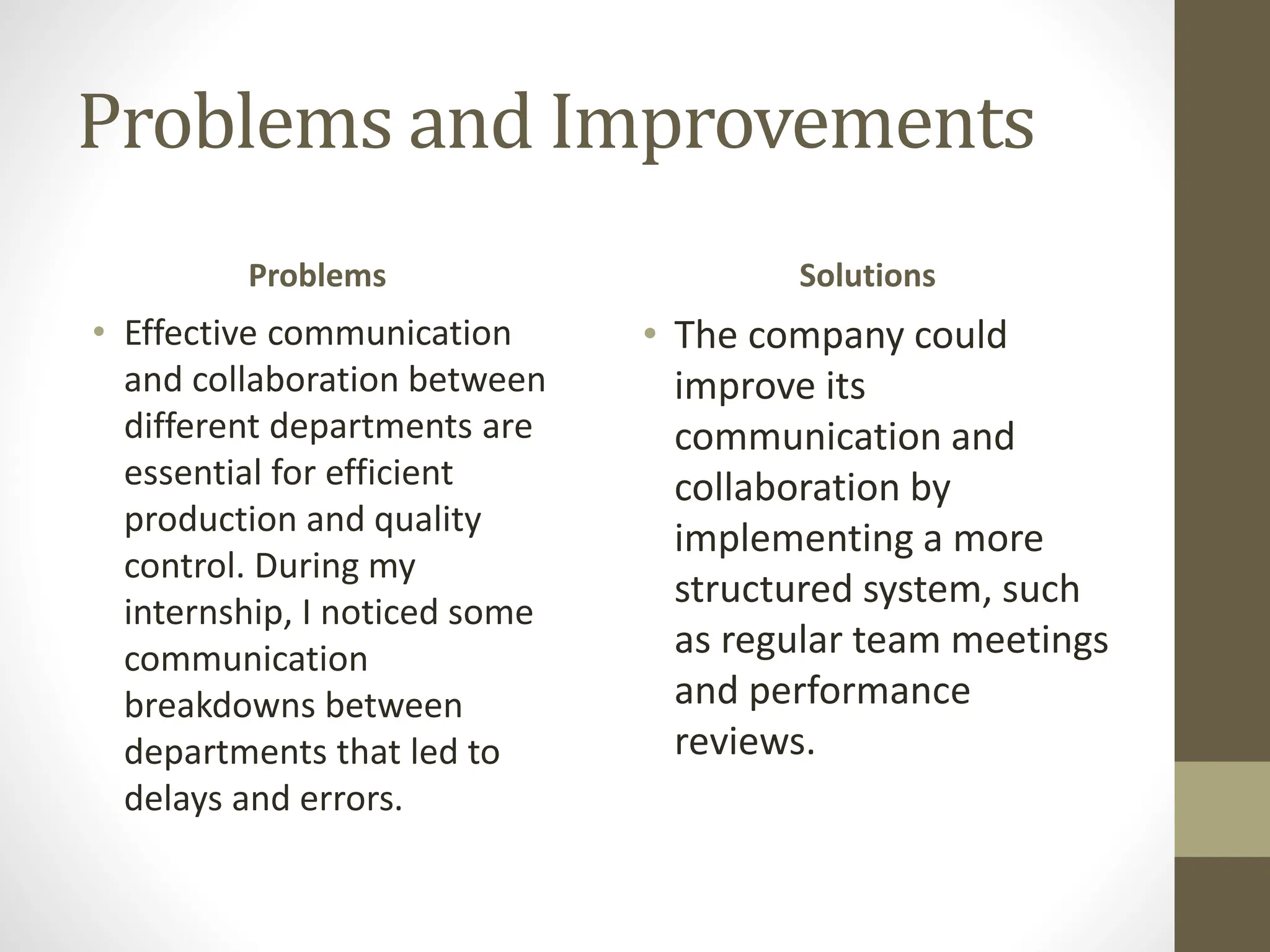 Problems and Improvements
Problems
• Effective communication
and collaboration between
different departments are
essential for efficient
production and quality
control. During my
internship, I noticed some
communication
breakdowns between
departments that led to
delays and errors.
Solutions
• The company could
improve its
communication and
collaboration by
implementing a more
structured system, such
as regular team meetings
and performance
reviews.
 