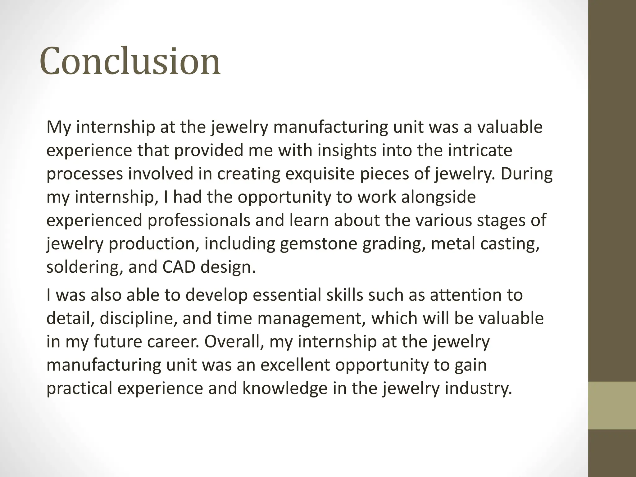 Conclusion
My internship at the jewelry manufacturing unit was a valuable
experience that provided me with insights into the intricate
processes involved in creating exquisite pieces of jewelry. During
my internship, I had the opportunity to work alongside
experienced professionals and learn about the various stages of
jewelry production, including gemstone grading, metal casting,
soldering, and CAD design.
I was also able to develop essential skills such as attention to
detail, discipline, and time management, which will be valuable
in my future career. Overall, my internship at the jewelry
manufacturing unit was an excellent opportunity to gain
practical experience and knowledge in the jewelry industry.
 