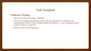 Task Assigned 
 Software Testing 
• user-level software testing – SalesPro 
• Test for any programming bug, ensure all the controls are at its place and 
functioning, weather it has a proper follow of control, i.e., any navigation issues 
and if it works as expected 
• Report as and when bugs arise 
 