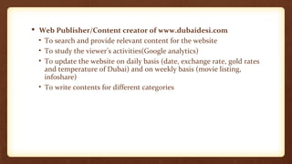  Web Publisher/Content creator of www.dubaidesi.com 
• To search and provide relevant content for the website 
• To study the viewer’s activities(Google analytics) 
• To update the website on daily basis (date, exchange rate, gold rates 
and temperature of Dubai) and on weekly basis (movie listing, 
infoshare) 
• To write contents for different categories 
 