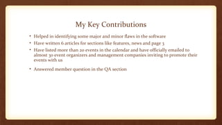 My Key Contributions 
• Helped in identifying some major and minor flaws in the software 
• Have written 6 articles for sections like features, news and page 3 
• Have listed more than 20 events in the calendar and have officially emailed to 
almost 30 event organizers and management companies inviting to promote their 
events with us 
• Answered member question in the QA section 
 