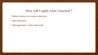 How will I apply what I learned ? 
• Better choice in course selection 
• Job selection 
• Management- time and work 
 