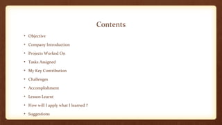 Contents 
• Objective 
• Company Introduction 
• Projects Worked On 
• Tasks Assigned 
• My Key Contribution 
• Challenges 
• Accomplishment 
• Lesson Learnt 
• How will I apply what I learned ? 
• Suggestions 
 