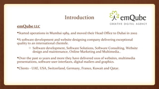 Introduction 
emQube LLC 
Started operations in Mumbai 1989, and moved their Head Office to Dubai in 2002 
A software development and website designing company delivering exceptional 
quality to an international clientele. 
o Software development, Software Solutions, Software Consulting, Website 
design and maintenance, Online Marketing and Multimedia.. 
Over the past 10 years and more they have delivered 100s of websites, multimedia 
presentations, software user interfaces, digital mailers and graphics. 
Clients - UAE, USA, Switzerland, Germany, France, Kuwait and Qatar. 
 
