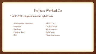 Projects Worked On 
 ASP .NET integration with High Charts 
Development Framework ASP.NET 4.5 
Language C# , JavaScript 
Database MS Access 2013 
Charting Tool HighCharts 
IDE Visual Studio 2012 
 