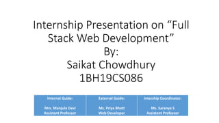 Internship Presentation on “Full
Stack Web Development”
By:
Saikat Chowdhury
1BH19CS086
Internal Guide:
Mrs. Manjula Devi
Assistant Professor
External Guide:
Ms. Priya Bhatt
Web Developer
Intership Coordinator:
Ms. Saranya S
Assistant Professor
 