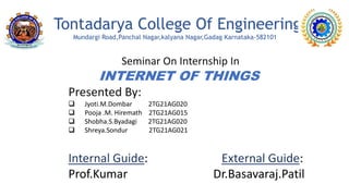Tontadarya College Of Engineering
Mundargi Road,Panchal Nagar,kalyana Nagar,Gadag Karnataka-582101
Seminar On Internship In
INTERNET OF THINGS
Presented By:
 Jyoti.M.Dombar 2TG21AG020
 Pooja .M. Hiremath 2TG21AG015
 Shobha.S.Byadagi 2TG21AG020
 Shreya.Sondur 2TG21AG021
Internal Guide: External Guide:
Prof.Kumar Dr.Basavaraj.Patil
 