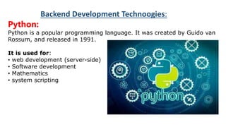 BACKEND DEVELOPMENTTECHNOLOGIESBACKEND
DEVELOPMENTTECHNOLOGIES
Backend Development Technoogies:
Python:
Python is a popular programming language. It was created by Guido van
Rossum, and released in 1991.
It is used for:
• web development (server-side)
• Software development
• Mathematics
• system scripting
 