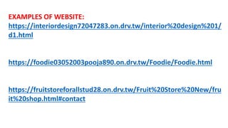 EXAMPLES OF WEBSITE:
https://interiordesign72047283.on.drv.tw/interior%20design%201/
d1.html
https://foodie03052003pooja890.on.drv.tw/Foodie/Foodie.html
https://fruitstoreforallstud28.on.drv.tw/Fruit%20Store%20New/fru
it%20shop.html#contact
 