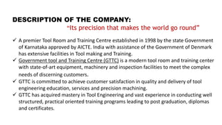 DESCRIPTION OF THE COMPANY:
“Its precision that makes the world go round”
 A premier Tool Room and Training Centre established in 1998 by the state Government
of Karnataka approved by AICTE. India with assistance of the Government of Denmark
has extensive facilities in Tool making and Training.
 Government tool and Training Centre (GTTC) is a modern tool room and training center
with state-of-art equipment, machinery and inspection facilities to meet the complex
needs of discerning customers.
 GTTC is committed to achieve customer satisfaction in quality and delivery of tool
engineering education, services and precision machining.
 GTTC has acquired mastery in Tool Engineering and vast experience in conducting well
structured, practical oriented training programs leading to post graduation, diplomas
and certificates.
 