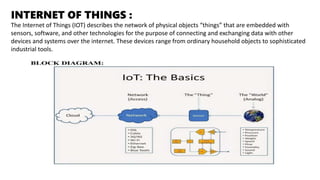 INTERNET OF THINGS :
The Internet of Things (IOT) describes the network of physical objects “things” that are embedded with
sensors, software, and other technologies for the purpose of connecting and exchanging data with other
devices and systems over the internet. These devices range from ordinary household objects to sophisticated
industrial tools.
 