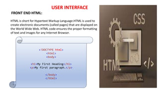 USER INTERFACE
FRONT END HTML:
HTML is short for Hypertext Markup Language.HTML is used to
create electronic documents (called pages) that are displayed on
the World Wide Web. HTML code ensures the proper formatting
of text and images for any Internet Browser.
<!DOCTYPE html>
<html>
<body>
<h1>My First Heading</h1>
<p>My first paragraph.</p>
</body>
</html>
 