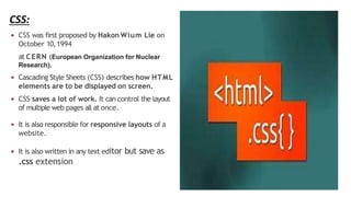 CSS:
◾ CSS was first proposed by Hakon Wium Lie on
October 10,1994
at CERN (European Organization for Nuclear
Research).
◾ Cascading Style Sheets (CSS) describes how HTML
elements are to be displayed on screen.
◾ CSS saves a lot of work. It can control the layout
of multiple web pages all at once.
◾ It is also responsible for responsive layouts of a
website.
◾ It is also written in any text editor but save as
.css extension
 