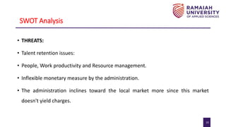 10
SWOT Analysis
• THREATS:
• Talent retention issues:
• People, Work productivity and Resource management.
• Inflexible monetary measure by the administration.
• The administration inclines toward the local market more since this market
doesn't yield charges.
 