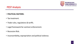 11
PEST Analysis
• POLITICAL FACTORS:
• Tax treatment.
• Trade rules, regulations & tariffs.
• Legal framework for contract enforcement.
• Recession Risk.
• Inconvertibility, expropriation and political violence.
 
