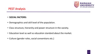 13
PEST Analysis
• SOCIAL FACTORS:
• Demographics and skill level of the population.
• Class structure, hierarchy and power structure in the society.
• Education level as well as education standard about the market.
• Culture (gender roles, social conventions etc.)
 